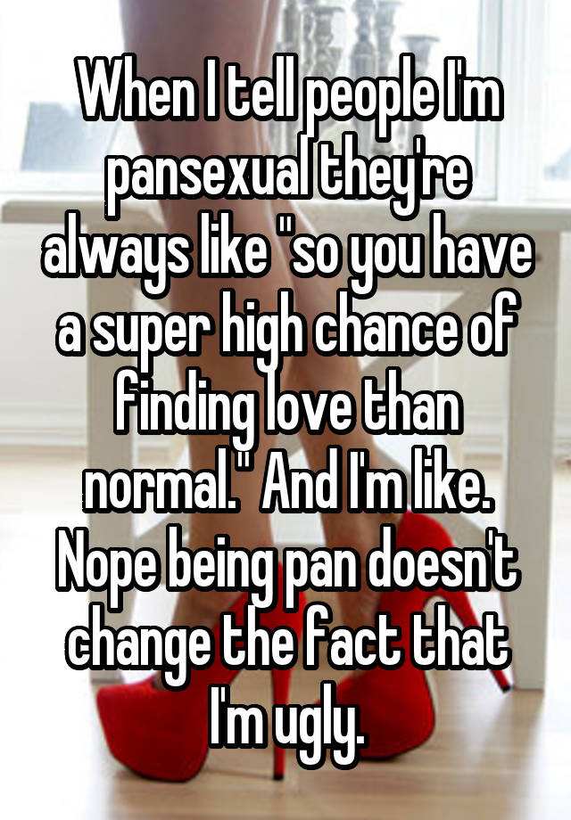 When I tell people I'm pansexual they're always like "so you have a super high chance of finding love than normal." And I'm like. Nope being pan doesn't change the fact that I'm ugly.