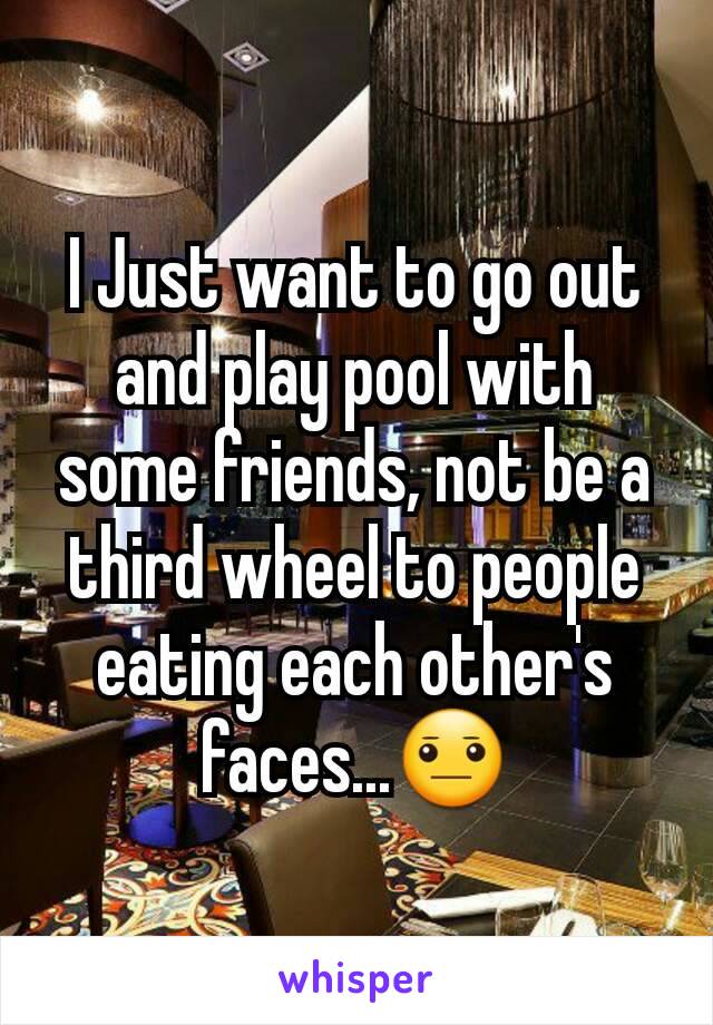 I Just want to go out and play pool with some friends, not be a third wheel to people eating each other's faces...😐