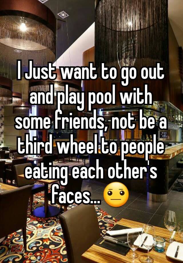 I Just want to go out and play pool with some friends, not be a third wheel to people eating each other's faces...😐