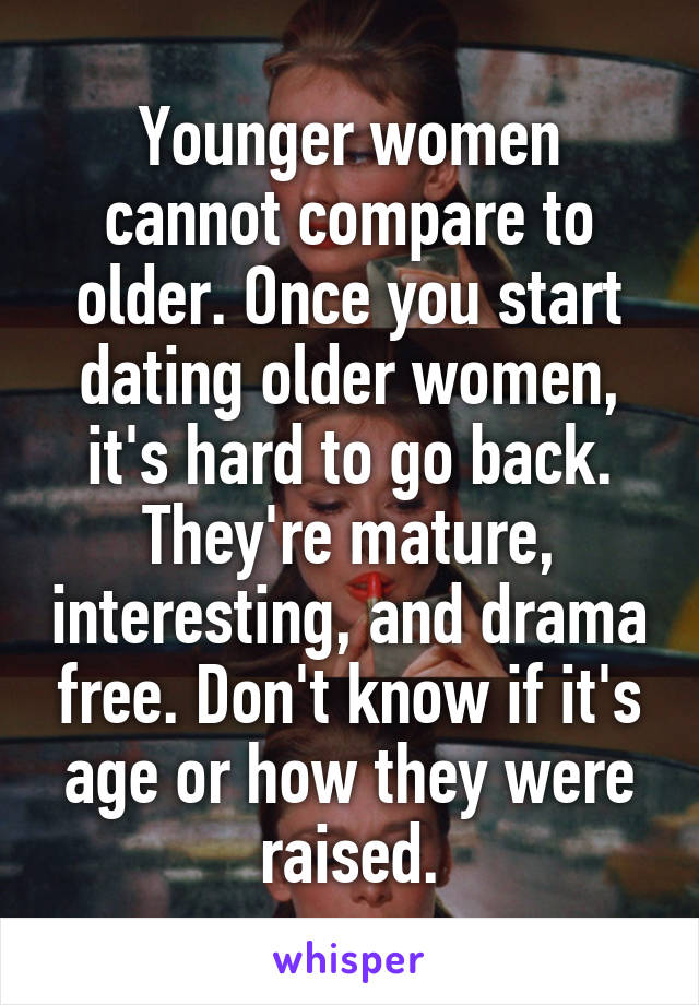 Younger women cannot compare to older. Once you start dating older women, it's hard to go back. They're mature, interesting, and drama free. Don't know if it's age or how they were raised.