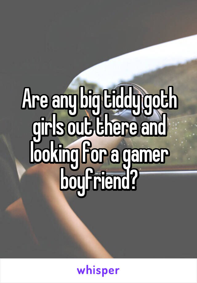 Are any big tiddy goth girls out there and looking for a gamer boyfriend?