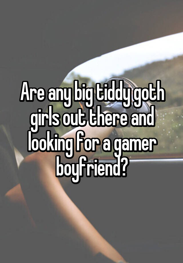 Are any big tiddy goth girls out there and looking for a gamer boyfriend?