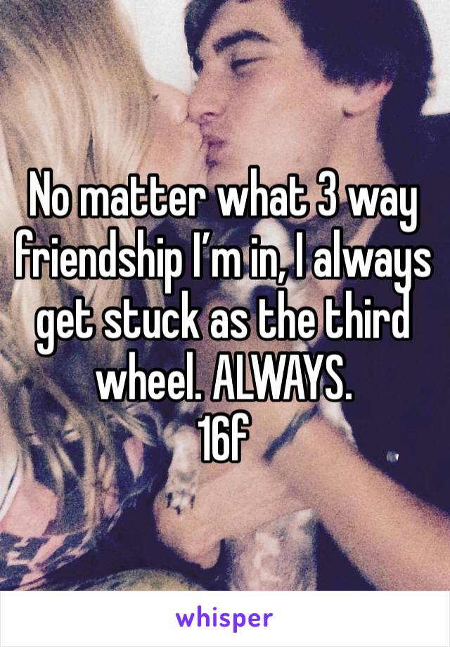 No matter what 3 way friendship I’m in, I always get stuck as the third wheel. ALWAYS. 
16f