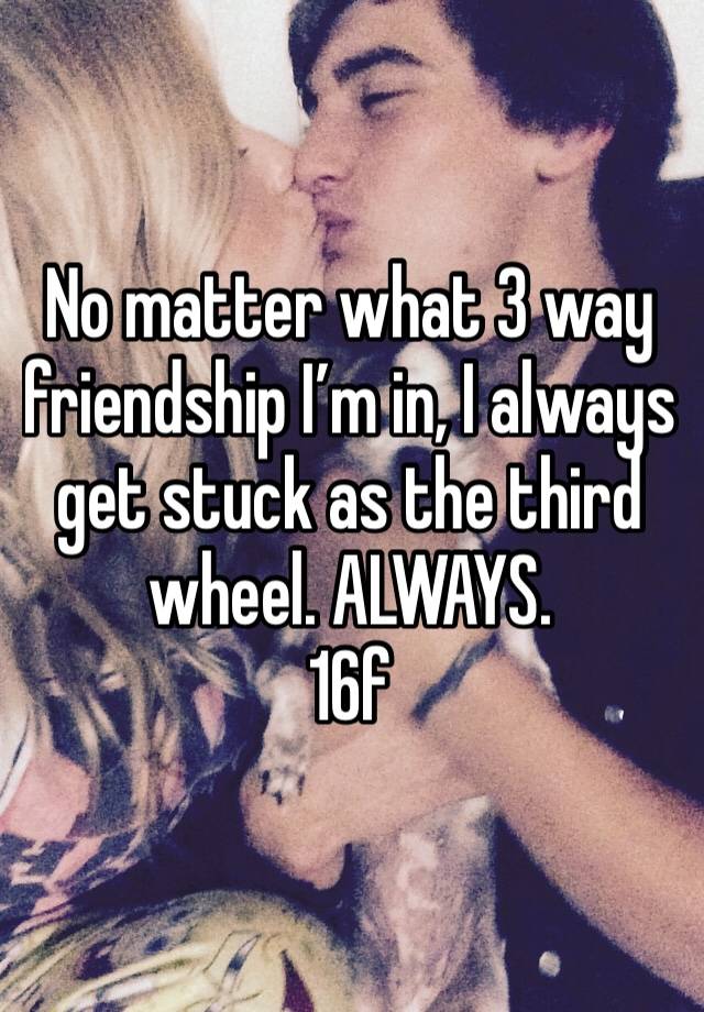 No matter what 3 way friendship I’m in, I always get stuck as the third wheel. ALWAYS. 
16f