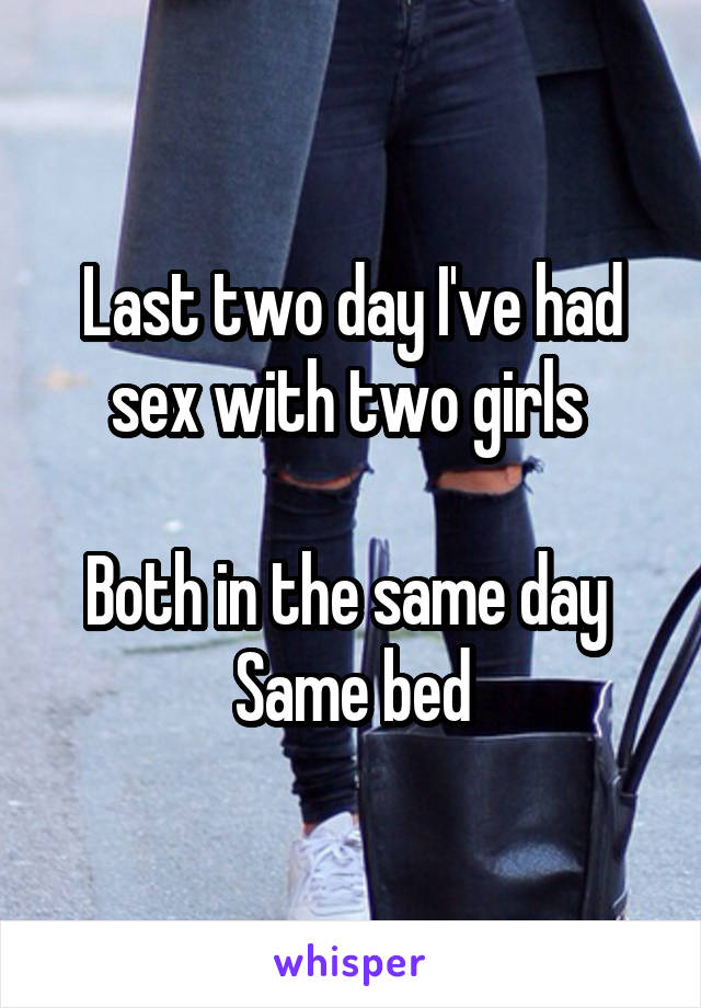 Last two day I've had sex with two girls 

Both in the same day 
Same bed