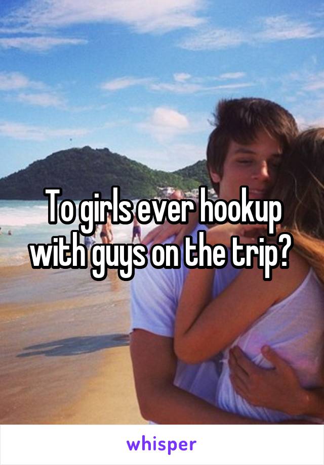 To girls ever hookup with guys on the trip? 