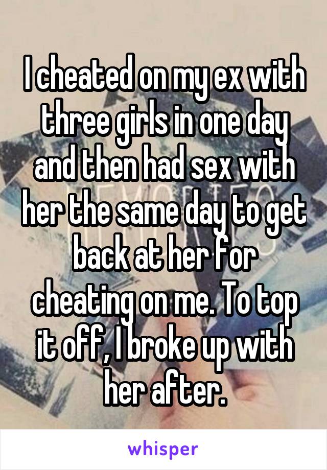 I cheated on my ex with three girls in one day and then had sex with her the same day to get back at her for cheating on me. To top it off, I broke up with her after.