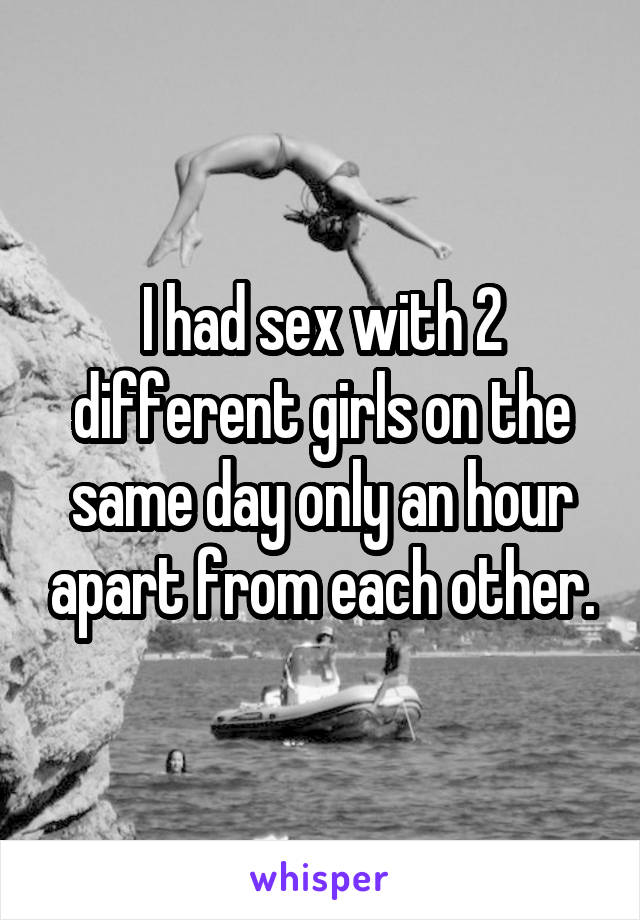 I had sex with 2 different girls on the same day only an hour apart from each other.