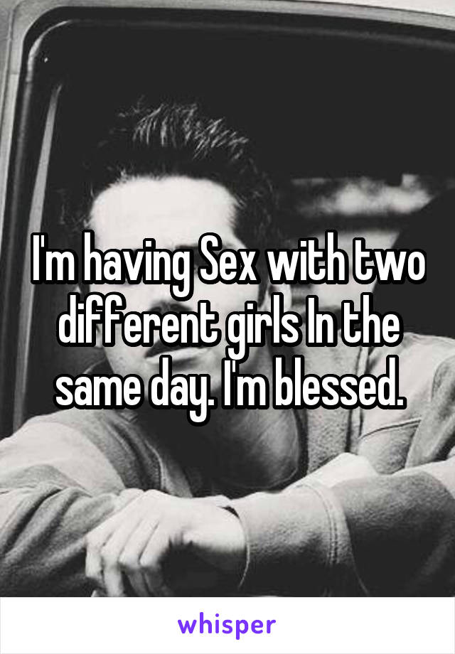 I'm having Sex with two different girls In the same day. I'm blessed.