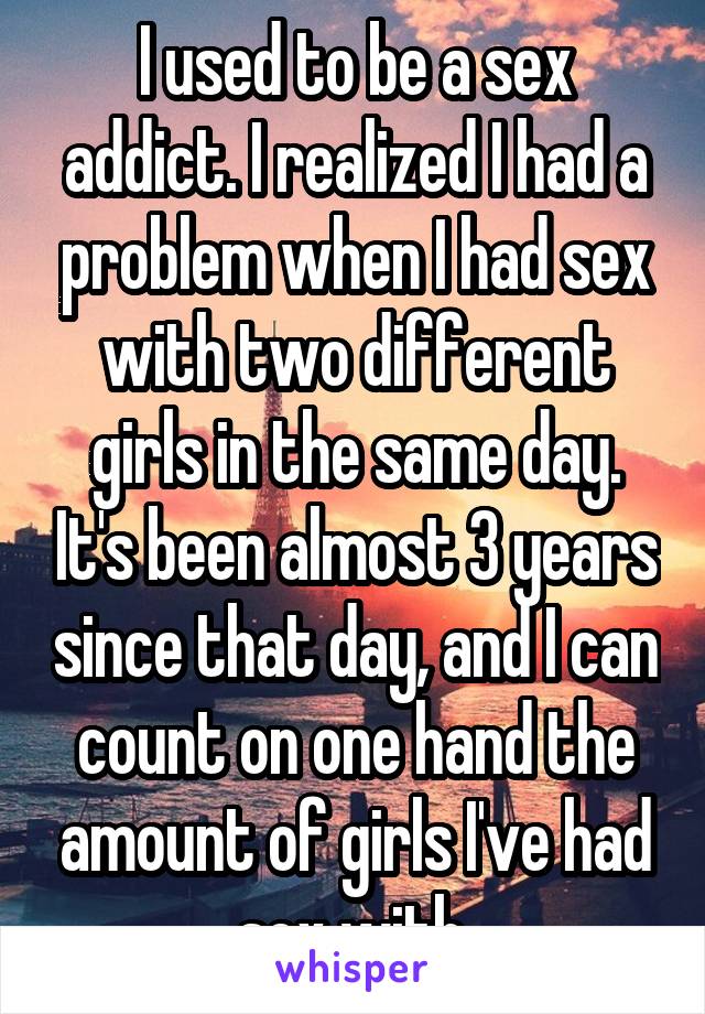 I used to be a sex addict. I realized I had a problem when I had sex with two different girls in the same day. It's been almost 3 years since that day, and I can count on one hand the amount of girls I've had sex with.