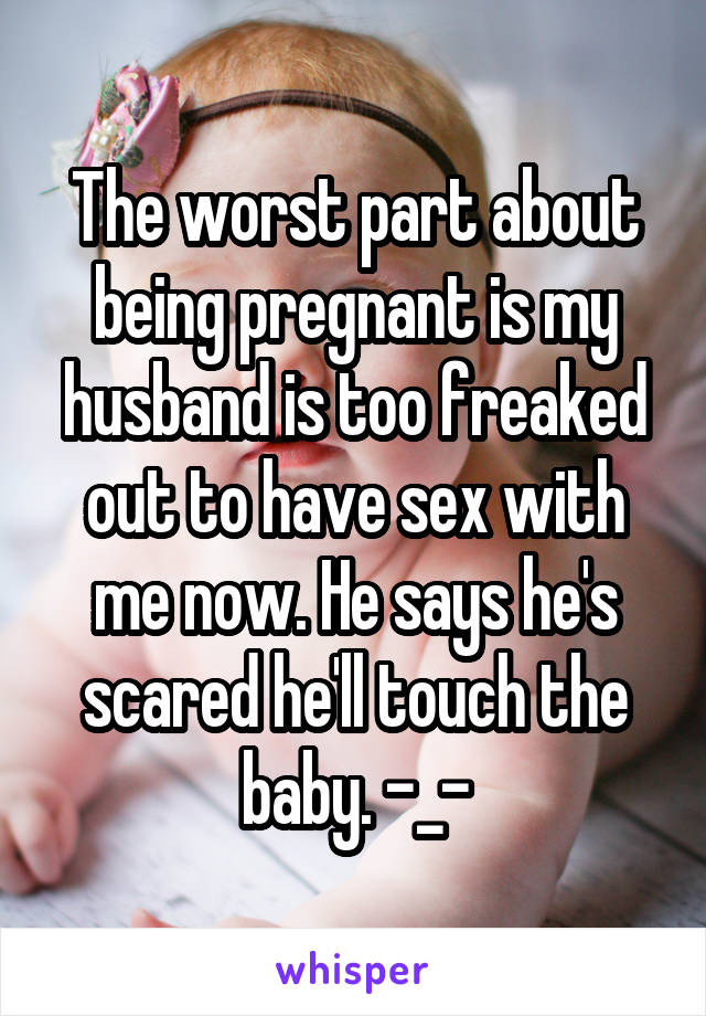 The worst part about being pregnant is my husband is too freaked out to have sex with me now. He says he's scared he'll touch the baby. -_-