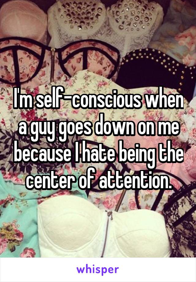 I'm self-conscious when a guy goes down on me because I hate being the center of attention.