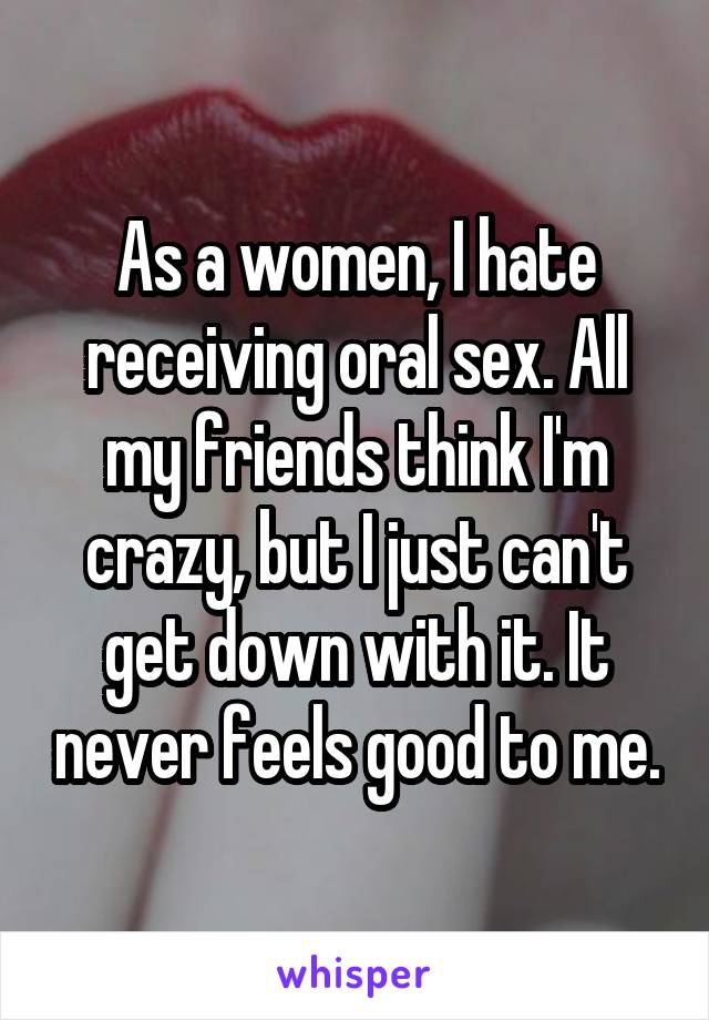 As a women, I hate receiving oral sex. All my friends think I'm crazy, but I just can't get down with it. It never feels good to me.