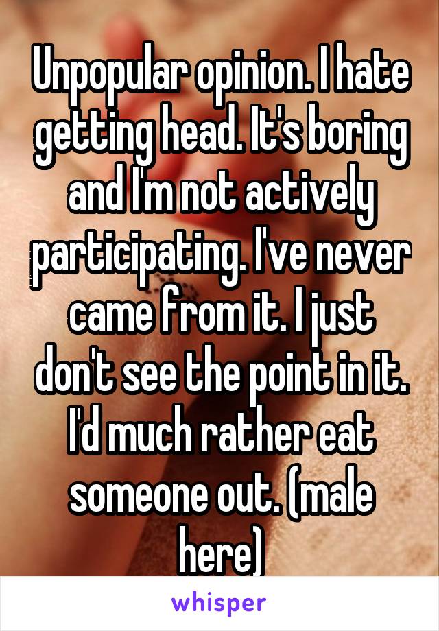 Unpopular opinion. I hate getting head. It's boring and I'm not actively participating. I've never came from it. I just don't see the point in it. I'd much rather eat someone out. (male here)