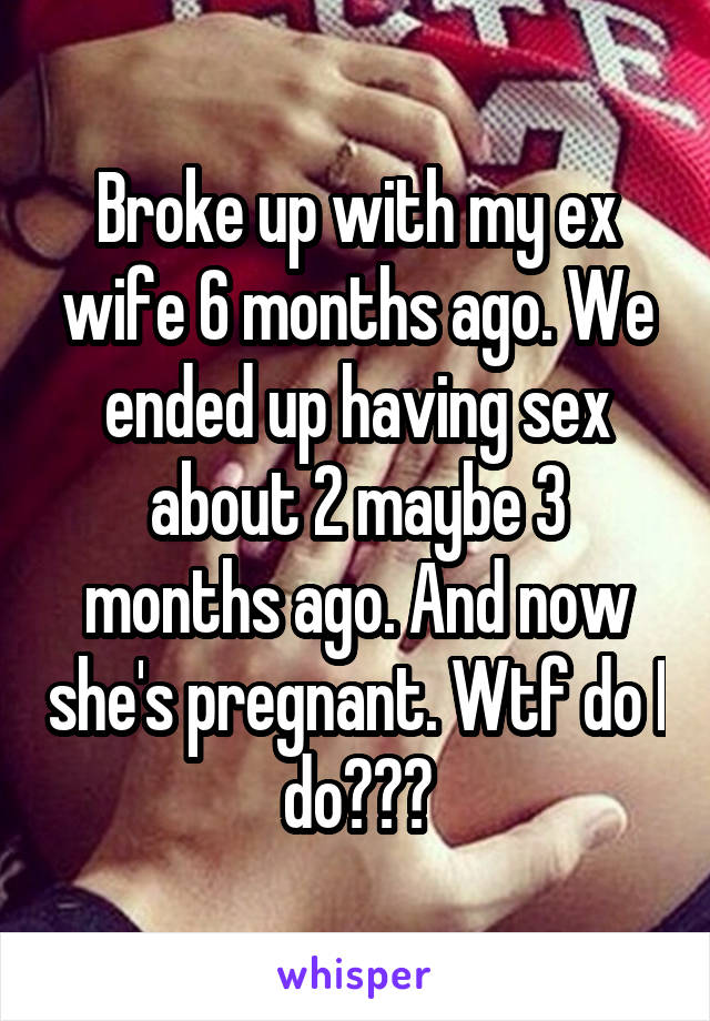 Broke up with my ex wife 6 months ago. We ended up having sex about 2 maybe 3 months ago. And now she's pregnant. Wtf do I do???