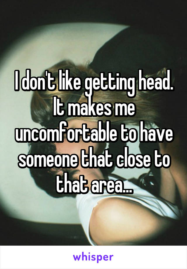 I don't like getting head. It makes me uncomfortable to have someone that close to that area...