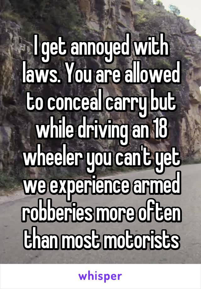 I get annoyed with laws. You are allowed to conceal carry but while driving an 18 wheeler you can't yet we experience armed robberies more often than most motorists