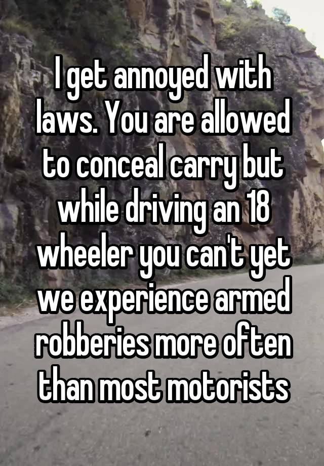 I get annoyed with laws. You are allowed to conceal carry but while driving an 18 wheeler you can't yet we experience armed robberies more often than most motorists