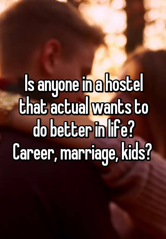 Is anyone in a hostel that actual wants to do better in life? Career, marriage, kids? 