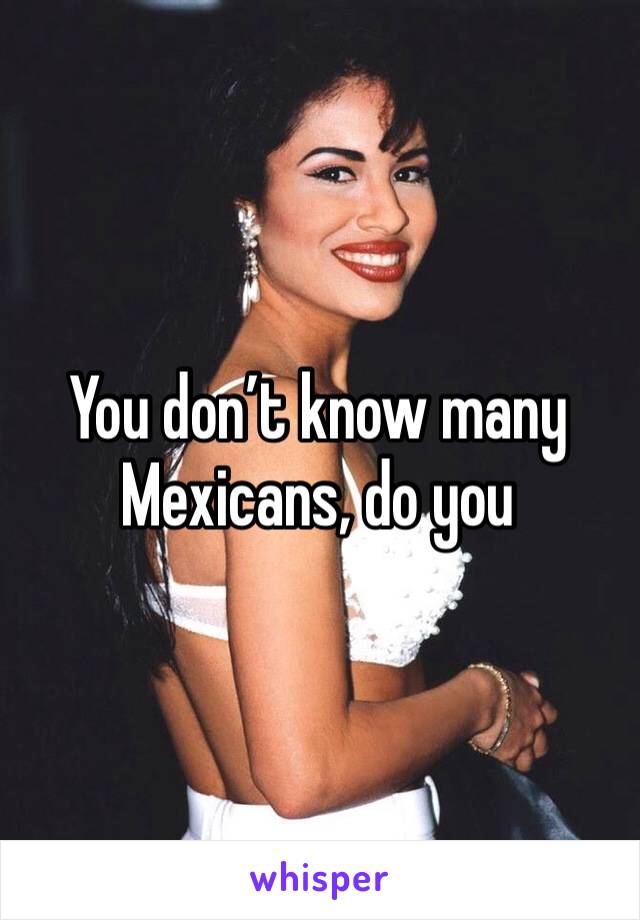 You don’t know many Mexicans, do you