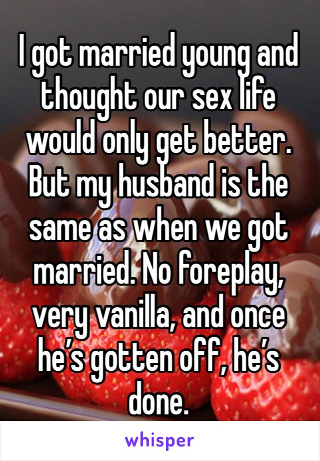 I got married young and thought our sex life would only get better. But my husband is the same as when we got married. No foreplay, very vanilla, and once he’s gotten off, he’s done. 