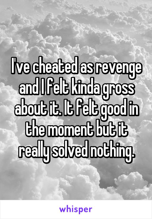 I've cheated as revenge and I felt kinda gross about it. It felt good in the moment but it really solved nothing.