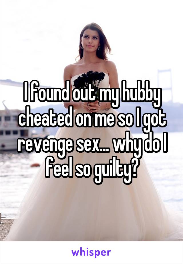 I found out my hubby cheated on me so I got revenge sex... why do I feel so guilty?