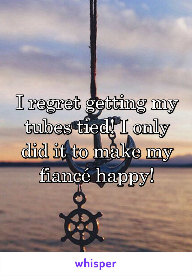 I regret getting my tubes tied! I only did it to make my fiancé happy!
