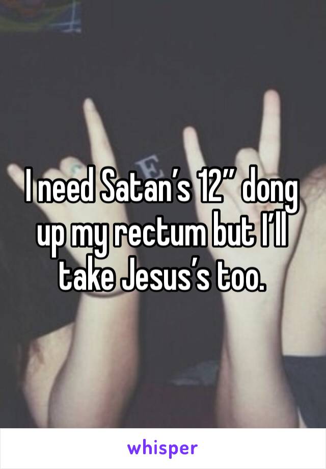 I need Satan’s 12” dong up my rectum but I’ll take Jesus’s too.