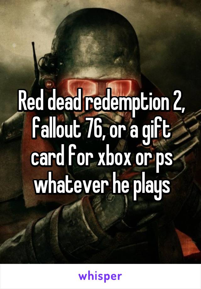 Red dead redemption 2, fallout 76, or a gift card for xbox or ps whatever he plays