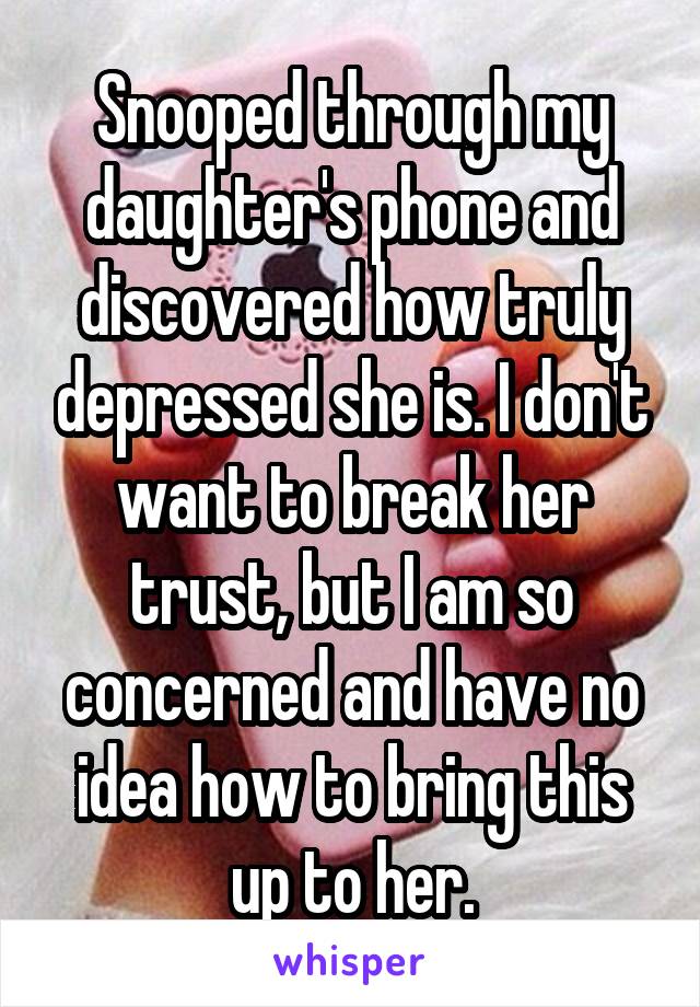 Snooped through my daughter's phone and discovered how truly depressed she is. I don't want to break her trust, but I am so concerned and have no idea how to bring this up to her.