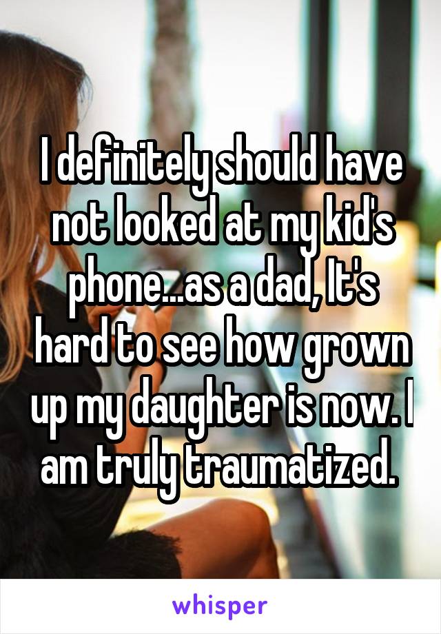 I definitely should have not looked at my kid's phone...as a dad, It's hard to see how grown up my daughter is now. I am truly traumatized. 