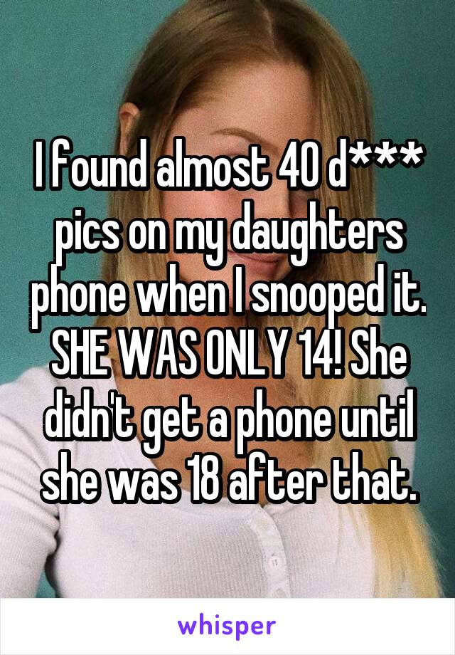 I found almost 40 d*** pics on my daughters phone when I snooped it. SHE WAS ONLY 14! She didn't get a phone until she was 18 after that.
