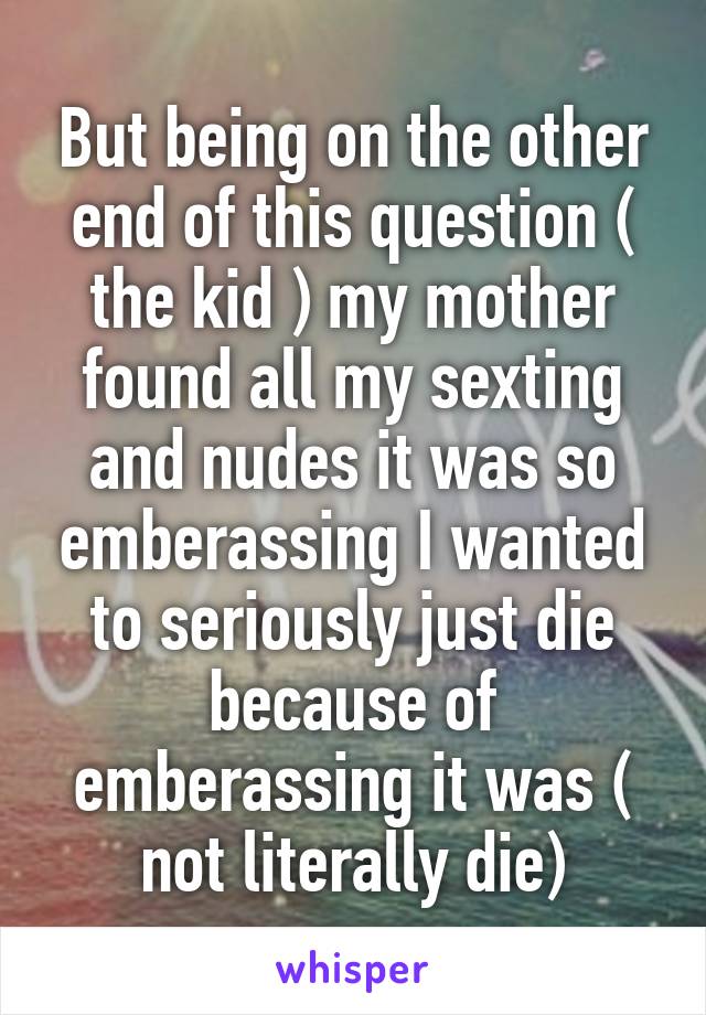 But being on the other end of this question ( the kid ) my mother found all my sexting and nudes it was so emberassing I wanted to seriously just die because of emberassing it was ( not literally die)