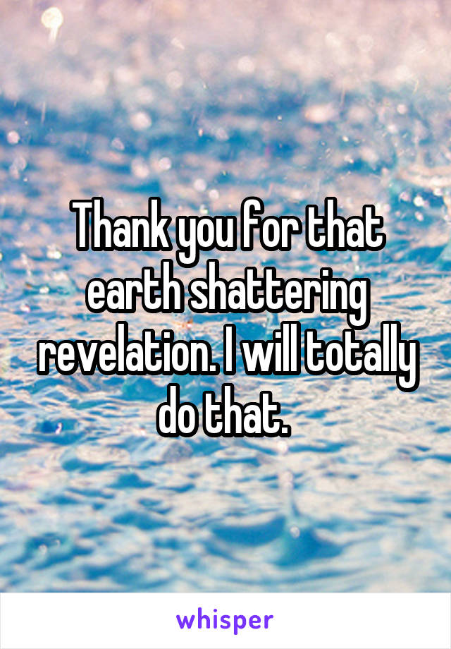 Thank you for that earth shattering revelation. I will totally do that. 