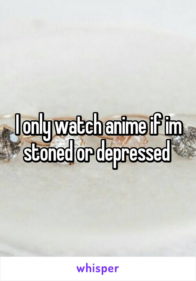 I only watch anime if im stoned or depressed 