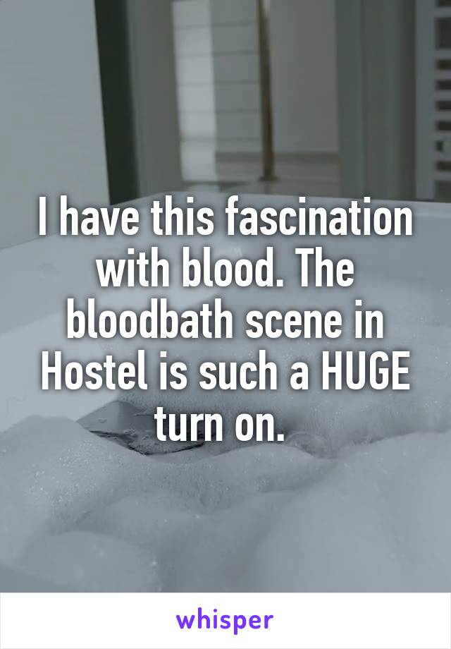 I have this fascination with blood. The bloodbath scene in Hostel is such a HUGE turn on. 