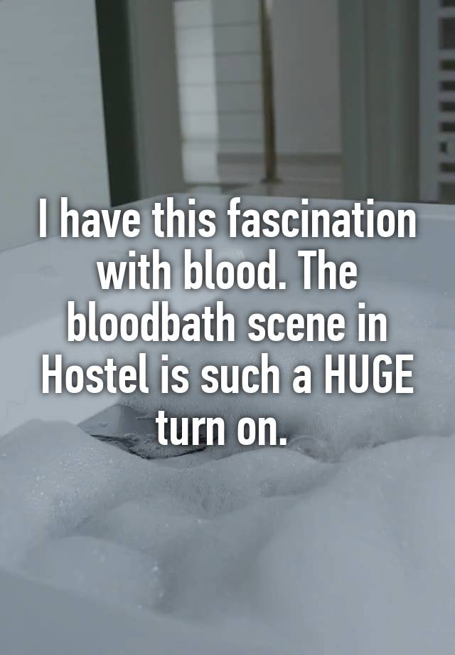 I have this fascination with blood. The bloodbath scene in Hostel is such a HUGE turn on. 