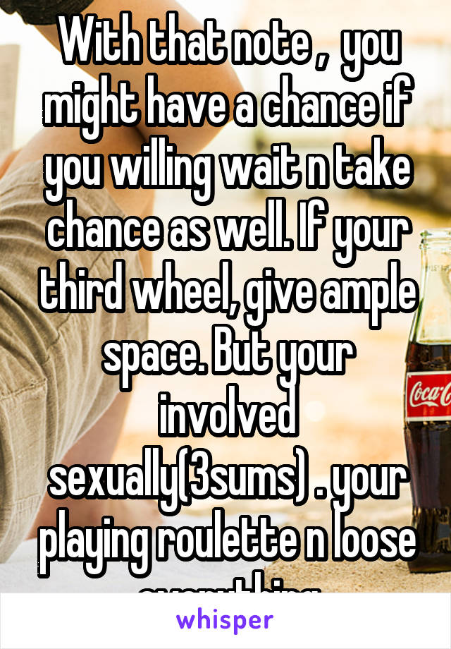 With that note ,  you might have a chance if you willing wait n take chance as well. If your third wheel, give ample space. But your involved sexually(3sums) . your playing roulette n loose everything