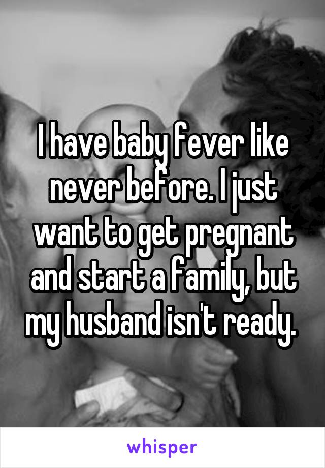 I have baby fever like never before. I just want to get pregnant and start a family, but my husband isn't ready. 