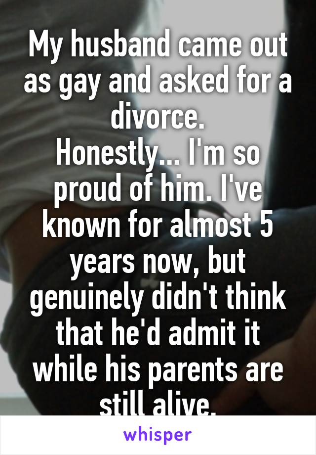 My husband came out as gay and asked for a divorce.
Honestly... I'm so proud of him. I've known for almost 5 years now, but genuinely didn't think that he'd admit it while his parents are still alive.