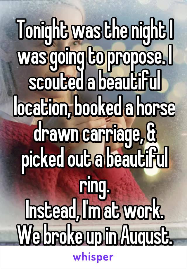 Tonight was the night I was going to propose. I scouted a beautiful location, booked a horse drawn carriage, & picked out a beautiful ring.
Instead, I'm at work. We broke up in August.