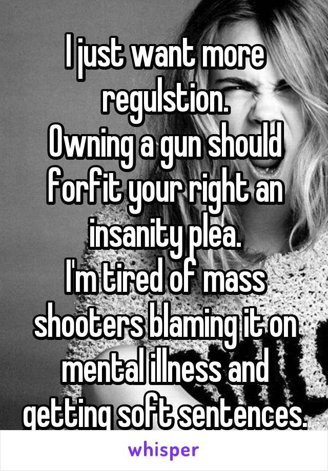 I just want more regulstion.
Owning a gun should forfit your right an insanity plea.
I'm tired of mass shooters blaming it on mental illness and getting soft sentences.