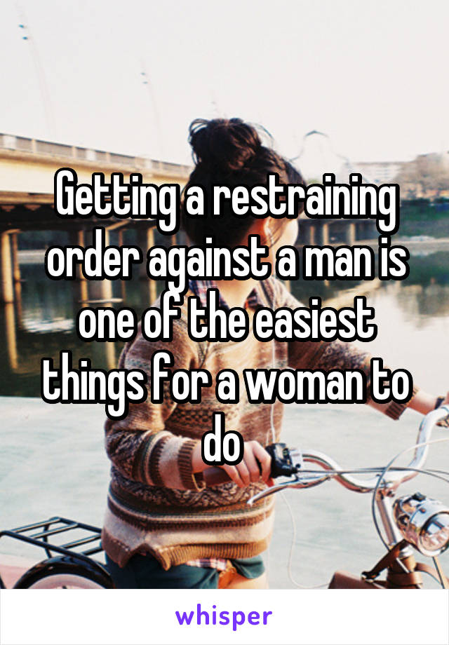 Getting a restraining order against a man is one of the easiest things for a woman to do 