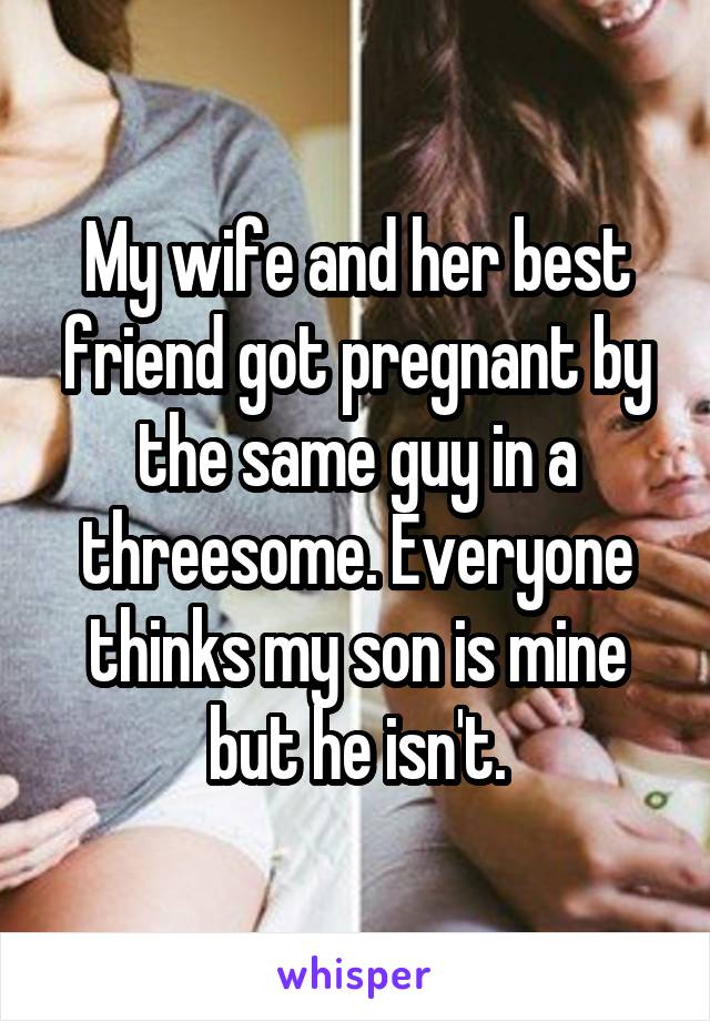 My wife and her best friend got pregnant by the same guy in a threesome. Everyone thinks my son is mine but he isn't.