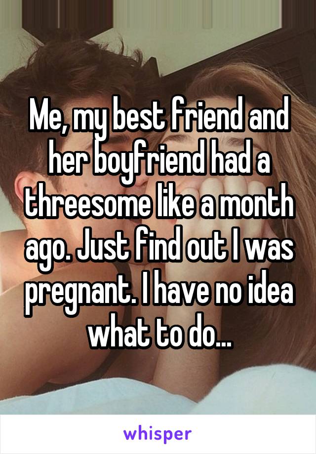 Me, my best friend and her boyfriend had a threesome like a month ago. Just find out I was pregnant. I have no idea what to do...
