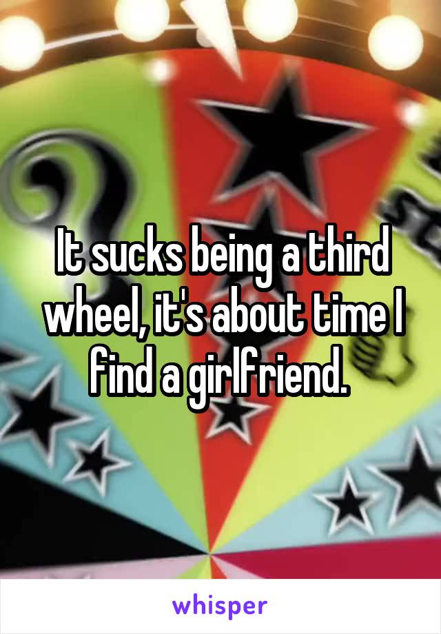 It sucks being a third wheel, it's about time I find a girlfriend. 