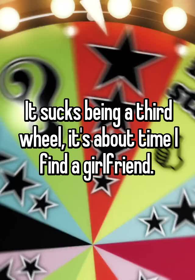 It sucks being a third wheel, it's about time I find a girlfriend. 