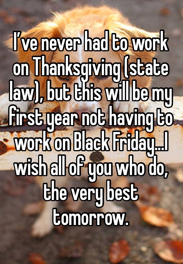 I’ve never had to work on Thanksgiving (state law), but this will be my first year not having to work on Black Friday...I wish all of you who do, the very best tomorrow.