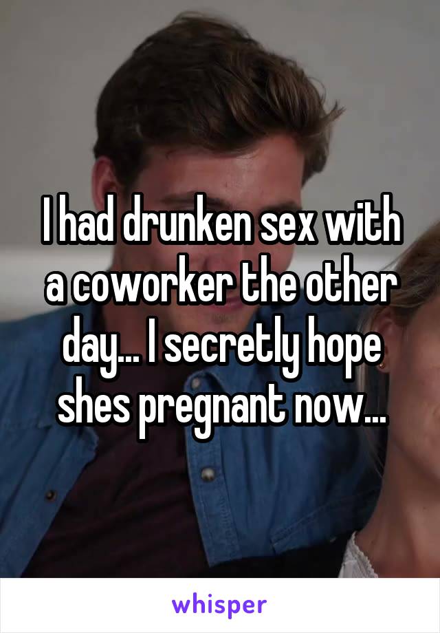 I had drunken sex with a coworker the other day... I secretly hope shes pregnant now...